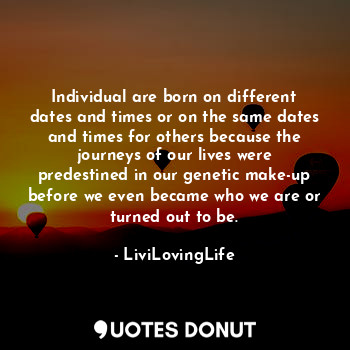Individual are born on different dates and times or on the same dates and times for others because the journeys of our lives were predestined in our genetic make-up before we even became who we are or turned out to be.