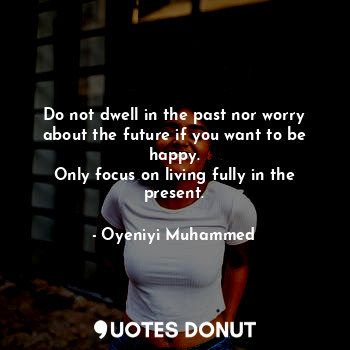 Do not dwell in the past nor worry about the future if you want to be happy.
Only focus on living fully in the present.