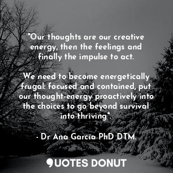 "Our thoughts are our creative energy, then the feelings and finally the impulse to act.

We need to become energetically frugal: focused and contained, put our thought-energy proactively into the choices to go beyond survival into thriving".