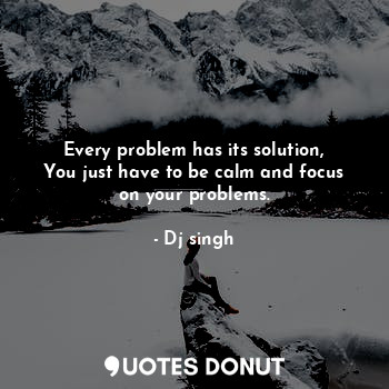 Every problem has its solution,
You just have to be calm and focus
on your problems.