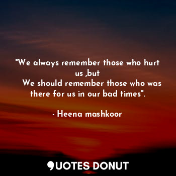 "We always remember those who hurt us ,but
   We should remember those who was there for us in our bad times".