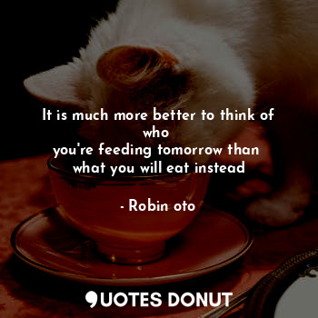 It is much more better to think of who 
you're feeding tomorrow than 
what you will eat instead