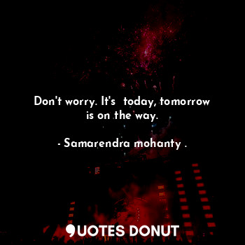 Don't worry. It's  today, tomorrow is on the way.