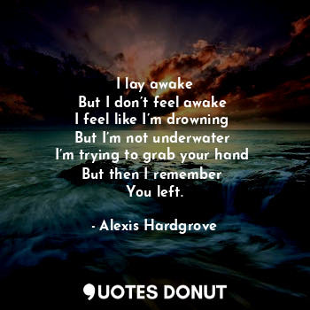 I lay awake
But I don’t feel awake 
I feel like I’m drowning 
But I’m not underwater 
I’m trying to grab your hand 
But then I remember 
You left.