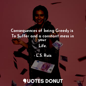  Consequences of being Greedy is 
To Suffer and a constant mess in your 
Life.... - L.S. Ruiz - Quotes Donut