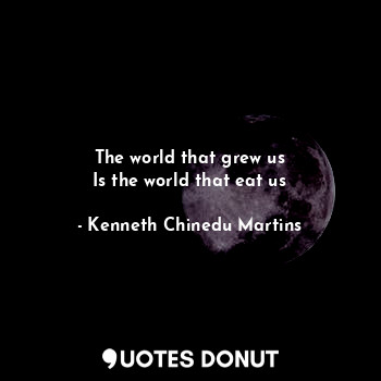 The world that grew us
Is the world that eat us