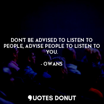 DON'T BE ADVISED TO LISTEN TO PEOPLE, ADVISE PEOPLE TO LISTEN TO YOU.