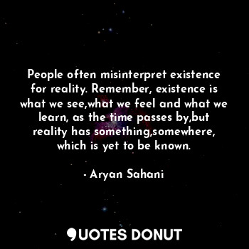 People often misinterpret existence for reality. Remember, existence is what we see,what we feel and what we learn, as the time passes by,but reality has something,somewhere, which is yet to be known.