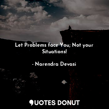 Let Problems face You; Not your Situations!