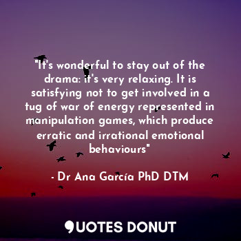 "It's wonderful to stay out of the drama: it's very relaxing. It is satisfying not to get involved in a tug of war of energy represented in manipulation games, which produce erratic and irrational emotional behaviours"