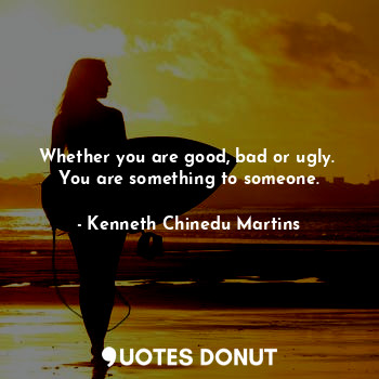 Whether you are good, bad or ugly. 
You are something to someone.