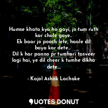 Humse khata kya ho gayi, jo tum ruth kar chale gaye..
Ek baar jo pooch lete, haale dil baya kar dete... 
Dil k har panno pr tumhari tasveer lagi hai, ye dil cheer k tumhe dikha dete....