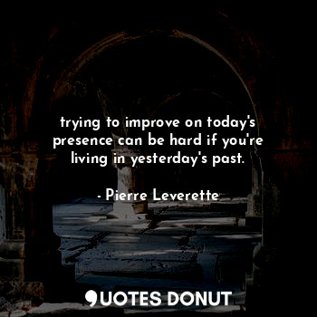 trying to improve on today's presence can be hard if you're living in yesterday's past.