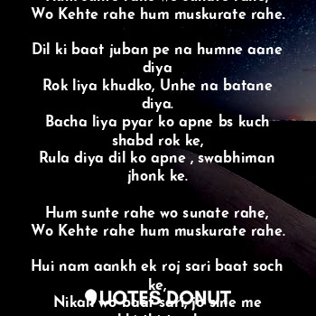 Hum sunte rahe wo sunate rahe,
Wo Kehte rahe hum muskurate rahe,

Lagi kuch baat dil pe aisi,
Hum ruthe rahe wo manate rahe.

Hum sunte rahe wo sunate rahe,
Wo Kehte rahe hum muskurate rahe.

Dil ki baat juban pe na humne aane diya
Rok liya khudko, Unhe na batane diya.
Bacha liya pyar ko apne bs kuch shabd rok ke,
Rula diya dil ko apne , swabhiman jhonk ke.

Hum sunte rahe wo sunate rahe,
Wo Kehte rahe hum muskurate rahe.

Hui nam aankh ek roj sari baat soch ke,
Nikali wo baat sari, jo sine me rakhi thi top ke.

Fir, 
Wo sunte rahe hum sunate rahe,
Wo rote rahe hum rulate rahe.