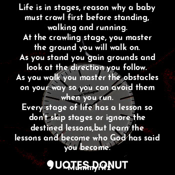 Life is in stages, reason why a baby must crawl first before standing, walking and running.
At the crawling stage, you master the ground you will walk on.
As you stand you gain grounds and look at the direction you follow.
As you walk you master the obstacles on your way so you can avoid them when you run.
Every stage of life has a lesson so don't skip stages or ignore the destined lessons,but learn the lessons and become who God has said you become.