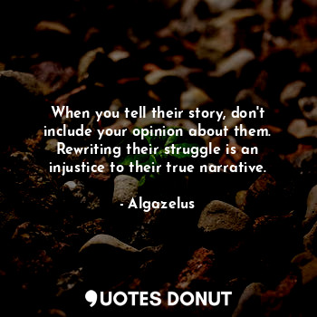 When you tell their story, don't include your opinion about them. Rewriting their struggle is an injustice to their true narrative.