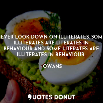 NEVER LOOK DOWN ON ILLITERATES. SOME ILLITERATES ARE LITERATES IN BEHAVIOUR AND SOME LITERATES ARE ILLITERATES IN BEHAVIOUR.