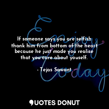 If someone says you are selfish thank him from bottom of the heart because he just made you realise that you care about youself.