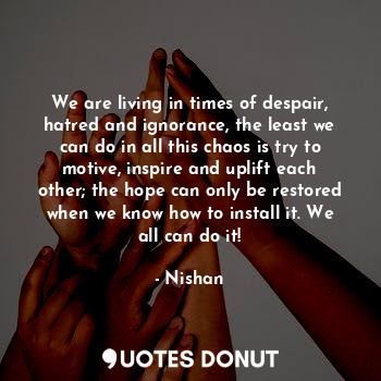 We are living in times of despair, hatred and ignorance, the least we can do in all this chaos is try to motive, inspire and uplift each other; the hope can only be restored when we know how to install it. We all can do it!