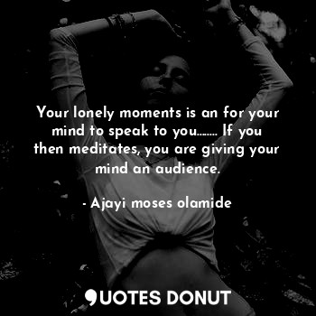 Your lonely moments is an for your mind to speak to you........ If you then meditates, you are giving your mind an audience.