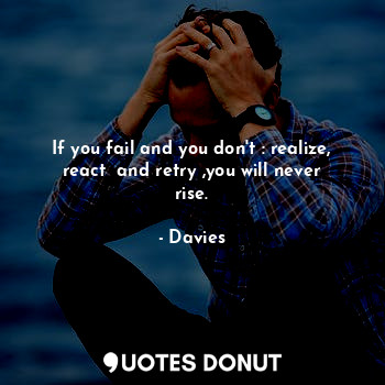 If you fail and you don't : realize, react  and retry ,you will never rise.