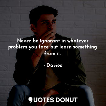 Never be ignorant in whatever problem you face but learn something from it.