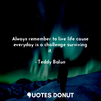  Always remember to live life cause everyday is a challenge surviving it.... - Teddy Balun - Quotes Donut