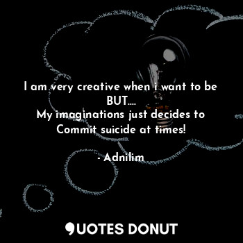 I am very creative when i want to be
BUT....
My imaginations just decides to
Commit suicide at times!