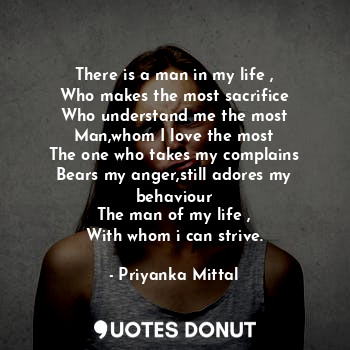 There is a man in my life ,
Who makes the most sacrifice
Who understand me the most
Man,whom I love the most
The one who takes my complains
Bears my anger,still adores my behaviour
The man of my life ,
With whom i can strive.