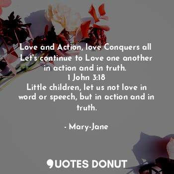 Love and Action, love Conquers all 
Let's continue to Love one another in action and in truth. 
1 John 3:18
Little children, let us not love in word or speech, but in action and in truth.