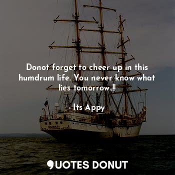Donot forget to cheer up in this humdrum life. You never know what lies tomorrow..!!