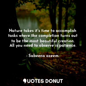 Nature takes it's time to accomplish tasks where the completion turns out to be the most beautiful creation. All you need to observe is patience.