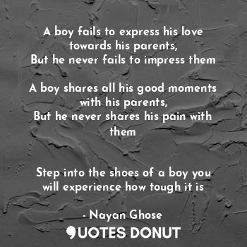 A boy fails to express his love towards his parents,
But he never fails to impress them

A boy shares all his good moments with his parents,
But he never shares his pain with them


Step into the shoes of a boy you will experience how tough it is