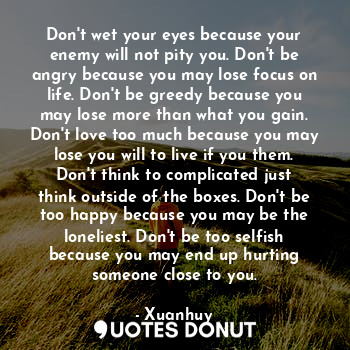 Don't wet your eyes because your enemy will not pity you. Don't be angry because you may lose focus on life. Don't be greedy because you may lose more than what you gain. Don't love too much because you may lose you will to live if you them. Don't think to complicated just think outside of the boxes. Don't be too happy because you may be the loneliest. Don't be too selfish because you may end up hurting someone close to you.