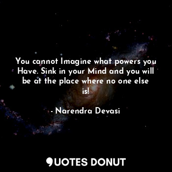 You cannot Imagine what powers you Have. Sink in your Mind and you will be at the place where no one else is!