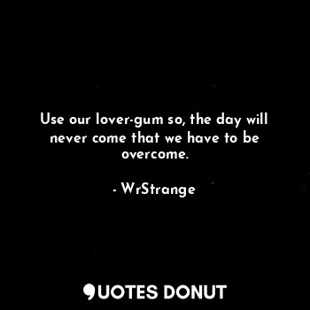 Use our lover-gum so, the day will never come that we have to be overcome.