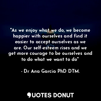 "As we enjoy what we do, we become happier with ourselves and find it easier to accept ourselves as we are. Our self-esteem rises and we get more courage to be ourselves and to do what we want to do"