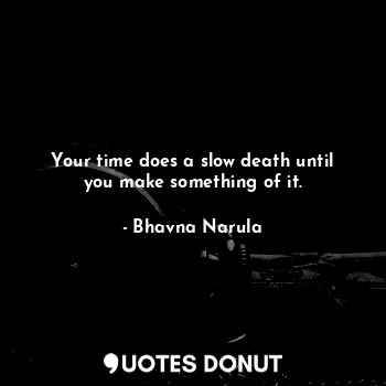 Your time does a slow death until you make something of it.