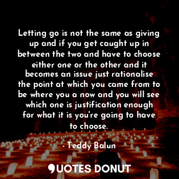 Letting go is not the same as giving up and if you get caught up in between the two and have to choose either one or the other and it becomes an issue just rationalise the point at which you came from to be where you a now and you will see which one is justification enough for what it is you're going to have to choose.