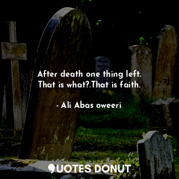 After death one thing left.
That is what?.That is faith.