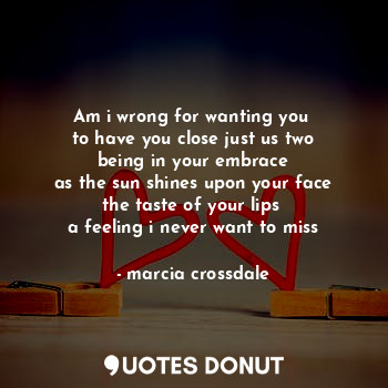 Am i wrong for wanting you 
to have you close just us two
being in your embrace
as the sun shines upon your face
the taste of your lips 
a feeling i never want to miss