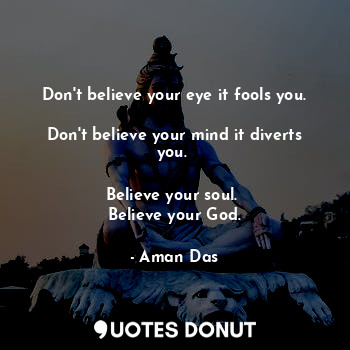  Don't believe your eye it fools you. 
Don't believe your mind it diverts you. 

... - Aman Das - Quotes Donut