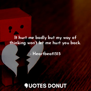 It hurt me badly but my way of thinking won't let me hurt you back.