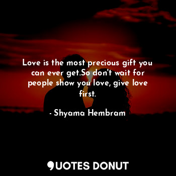 Love is the most precious gift you can ever get.So don't wait for people show you love, give love first.