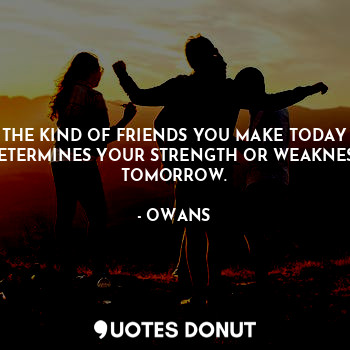THE KIND OF FRIENDS YOU MAKE TODAY DETERMINES YOUR STRENGTH OR WEAKNESS TOMORROW.