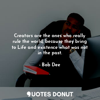 Creators are the ones who really rule the world, because they bring to Life and existence what was not in the past.