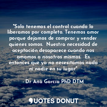 "Solo tenemos el control cuando lo liberamos por completo. Tenemos amor porque dejamos de comprar y vender quienes somos.  Nuestra necesidad de aceptación desaparece cuando nos amamos a nosotros mismos.  Es entonces que ya no necesitamos nada ni nadie en su lugar"