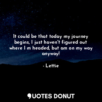 It could be that today my journey begins, I just haven't figured out where I m headed, but am on my way anyway!