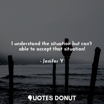 I understand the situation but can't able to accept that situation!