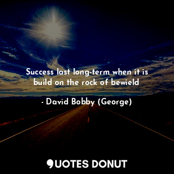 Success last long-term when it is build on the rock of bewield